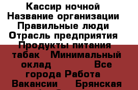 Кассир ночной › Название организации ­ Правильные люди › Отрасль предприятия ­ Продукты питания, табак › Минимальный оклад ­ 32 000 - Все города Работа » Вакансии   . Брянская обл.,Сельцо г.